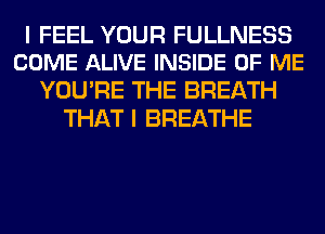 I FEEL YOUR FULLNESS
COME ALIVE INSIDE OF ME

YOU'RE THE BREATH
THAT I BREATHE