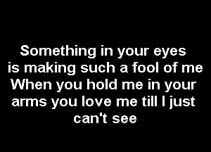 Something in your eyes
is making such a fool of me
When you hold me in your
arms you love me till I just
can't see