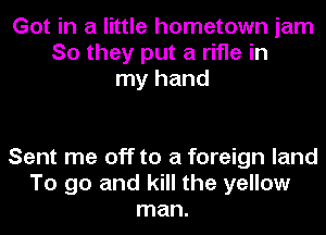 Got in a little hometown jam
So they put a rifle in
my hand

Sent me off to a foreign land
To go and kill the yellow
man.