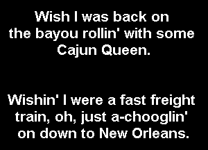 Wish I was back on
the bayou rollin' with some
Cajun Queen.

Wishin' I were a fast freight
train, oh, just a-chooglin'
on down to New Orleans.