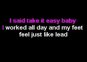 I said take it easy baby
I worked all day and my feet

feel just like lead