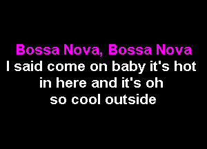 Bossa Nova, Bossa Nova
I said come on baby it's hot

in here and it's oh
so cool outside