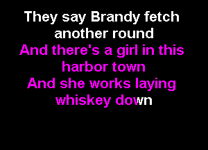 They say Brandy fetch
another round
And there's a girl in this
harbor town

And she works laying
whiskey down