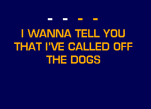 I WANNA TELL YOU
THAT I'VE CALLED OFF

THE DOGS