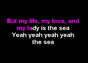But my life, my love, and
my lady is the sea

Yeah yeah yeah yeah
the sea