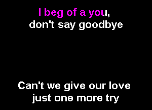 I beg of a you,
don't say goodbye

Can't we give our love
just one more try