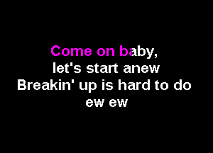 Come on baby,
let's start anew

Breakin' up is hard to do
ew ew