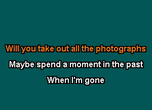 Will you take out all the photographs

Maybe spend a moment in the past

When I'm gone