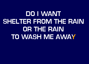 DO I WANT
SHELTER FROM THE RAIN
OR THE RAIN
T0 WASH ME AWAY