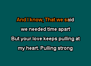 And I know, That we said

we needed time apart

But your love keeps pulling at

my heart. Pulling strong