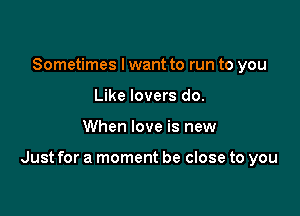 Sometimes I want to run to you
Like lovers do.

When love is new

Just for a moment be close to you