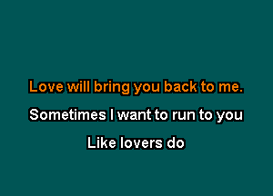 Love will bring you back to me.

Sometimes I want to run to you

Like lovers do