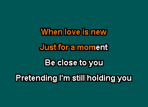 When love is new
Just for a moment

Be close to you

Pretending I'm still holding you