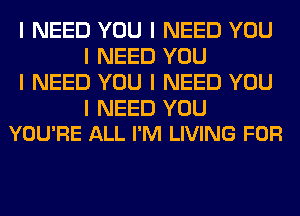 I NEED YOU I NEED YOU
I NEED YOU
I NEED YOU I NEED YOU

I NEED YOU
YOU'RE ALL I'M LIVING FOR