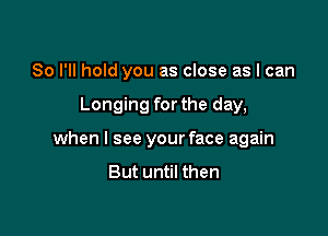 So I'll hold you as close as I can

Longing for the day,

when I see your face again
But until then