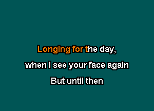 Longing for the day,

when I see your face again
But until then