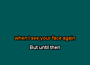 when I see your face again
But until then