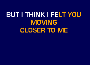 BUT I THINK I FELT YOU
MOVING
CLOSER TO ME