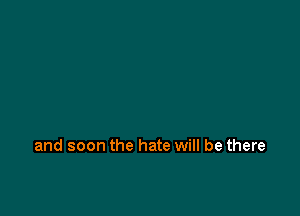 and soon the hate will be there