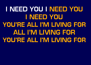 I NEED YOU I NEED YOU

I NEED YOU
YOU'RE ALL I'M LIVING FOR

ALL I'M LIVING FOR
YOU'RE ALL I'M LIVING FOR