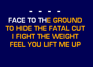 FACE TO THE GROUND
T0 HIDE THE FATAL BUT
I FIGHT THE WEIGHT
FEEL YOU LIFT ME UP