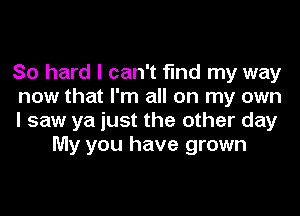 So hard I can't find my way

now that I'm all on my own

I saw ya just the other day
My you have grown