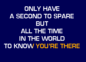 ONLY HAVE
A SECOND T0 SPARE
BUT
ALL THE TIME
IN THE WORLD
TO KNOW YOU'RE THERE
