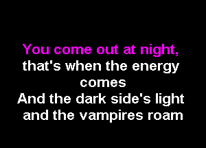 You come out at night,
that's when the energy
comes

And the dark side's light
and the vampires roam