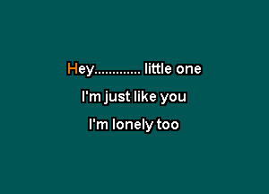 Hey ............. little one

l'mjust like you

I'm lonely too