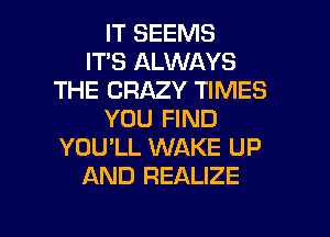 IT SEEMS
IT'S ALWAYS
THE CRAZY TIMES
YOU FIND
YOU'LL WAKE UP
AND REALIZE

g
