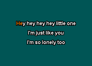 Hey hey hey hey little one

l'mjust like you

I'm so lonely too