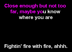 Close enough but not too
far, maybe you know
where you are

Fightin' fire with fire, ahhh.