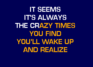 IT SEEMS
IT'S ALWAYS
THE CRAZY TIMES
YOU FIND
YOU'LL WAKE UP
AND REALIZE

g