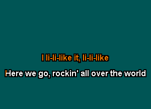 l li-li-like it. li-li-like

Here we go, rockin' all overthe world