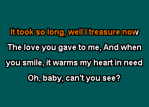 It took so long, well I treasure now
The love you gave to me, And when
you smile, it warms my heart in need

Oh, baby, can't you see?