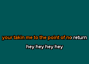 your takin me to the point of no return

hey hey hey hey