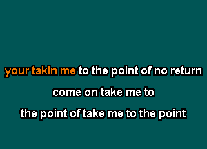 your takin me to the point of no return

come on take me to

the point of take me to the point