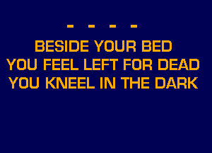 BESIDE YOUR BED
YOU FEEL LEFT FOR DEAD
YOU KNEEL IN THE DARK