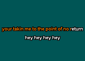 your takin me to the point of no return

hey hey hey hey