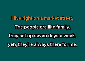 I live right on a market street,
The people are like family,
they set up seven days a week.

yeh, they're always there for me.