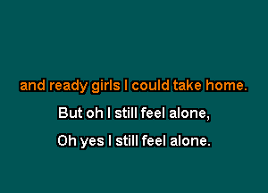 and ready girls I could take home.

But oh I still feel alone,

Oh yes I still feel alone.
