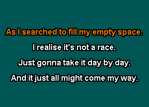 As I searched to fill my empty space.
I realise it's not a race.
Just gonna take it day by day.

And itjust all might come my way.