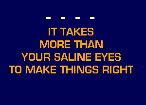 IT TAKES
MORE THAN
YOUR SALINE EYES
TO MAKE THINGS RIGHT