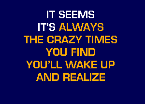 IT SEEMS
IT'S ALWAYS
THE CRAZY TIMES
YOU FIND
YOU'LL WAKE UP
AND REALIZE

g