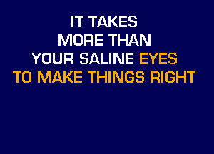 IT TAKES
MORE THAN
YOUR SALINE EYES
TO MAKE THINGS RIGHT