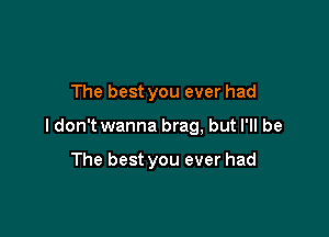 The best you ever had

ldon't wanna brag, but I'll be

The best you ever had