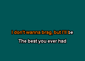 ldon't wanna brag, but I'll be

The best you ever had