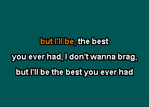 but I'll be, the best

you ever had, I don't wanna brag,

but I'll be the best you ever had