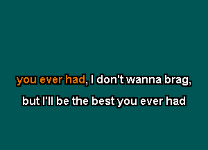 you ever had, I don't wanna brag,

but I'll be the best you ever had