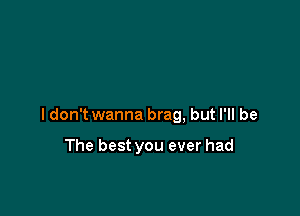 ldon't wanna brag, but I'll be

The best you ever had